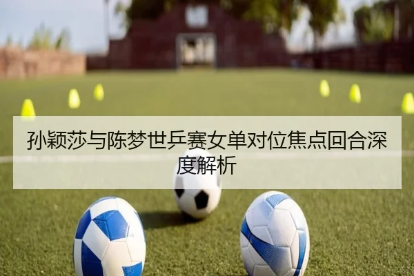 孙颖莎与陈梦世乒赛女单对位焦点回合深度解析